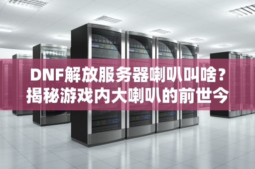 DNF解放服务器喇叭叫啥？揭秘游戏内大喇叭的前世今生！