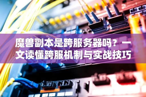魔兽副本是跨服务器吗？一文读懂跨服机制与实战技巧！