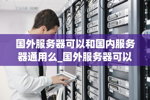 国外服务器可以和国内服务器通用么_国外服务器可以用来做什么_国外服务器可以和国内服务器通用么？