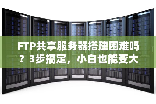 FTP共享服务器搭建困难吗？3步搞定，小白也能变大神！
