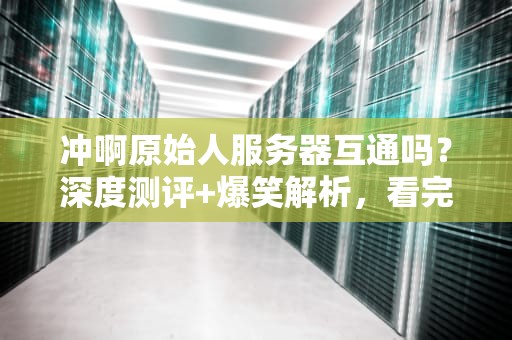 冲啊原始人服务器互通吗？深度测评+爆笑解析，看完秒懂！