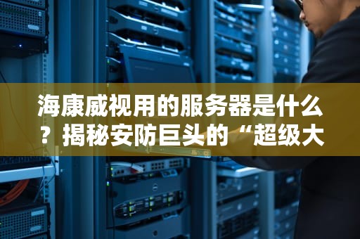 海康威视用的服务器是什么？揭秘安防巨头的“超级大脑”有多硬核！