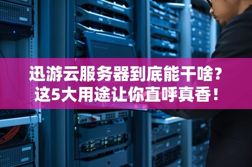 迅游云服务器到底能干啥？这5大用途让你直呼真香！