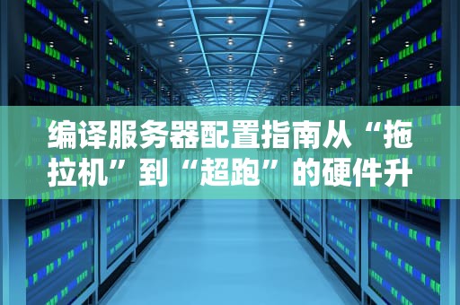 编译服务器配置指南从“拖拉机”到“超跑”的硬件升级之路