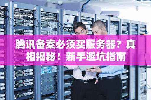 腾讯备案必须买服务器？真相揭秘！新手避坑指南
