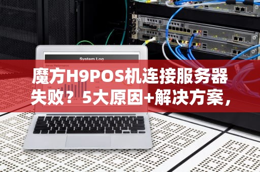 魔方H9POS机连接服务器失败？5大原因+解决方案，看完秒懂！