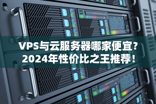 VPS与云服务器哪家便宜？2024年性价比之王推荐！