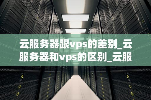 云服务器跟vps的差别_云服务器和vps的区别_云服务器与VPS的区别