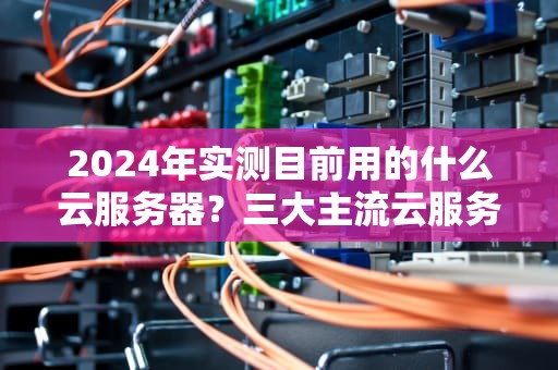 2024年实测目前用的什么云服务器？三大主流云服务商优缺点大PK！