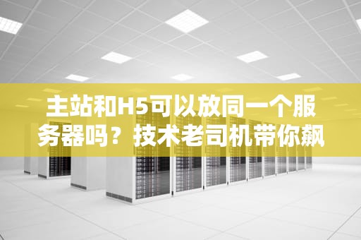主站和H5可以放同一个服务器吗？技术老司机带你飙车解析！