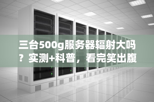 三台500g服务器辐射大吗？实测+科普，看完笑出腹肌！