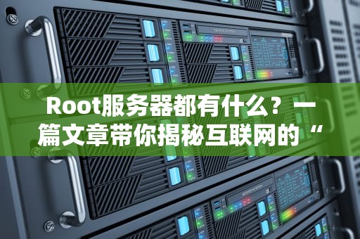 Root服务器都有什么？一篇文章带你揭秘互联网的“隐形大佬”