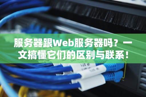 服务器跟Web服务器吗？一文搞懂它们的区别与联系！