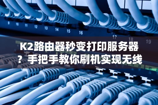K2路由器秒变打印服务器？手把手教你刷机实现无线打印自由！