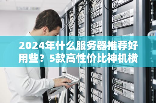 2024年什么服务器推荐好用些？5款高性价比神机横评，小白也能闭眼入！