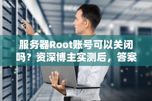 服务器Root账号可以关闭吗？资深博主实测后，答案让人意外！