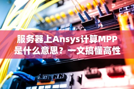 服务器上Ansys计算MPP是什么意思？一文搞懂高性能计算黑科技！
