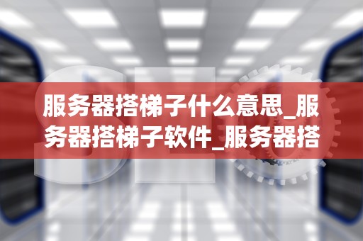 服务器搭梯子什么意思_服务器搭梯子软件_服务器搭梯子：理解与实践