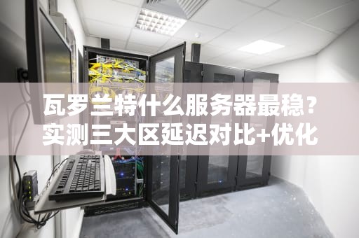 瓦罗兰特什么服务器最稳？实测三大区延迟对比+优化秘籍！