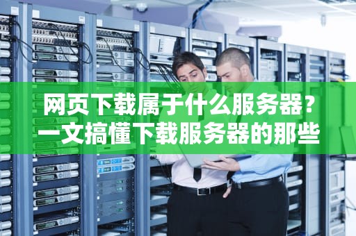 网页下载属于什么服务器？一文搞懂下载服务器的那些事儿！
