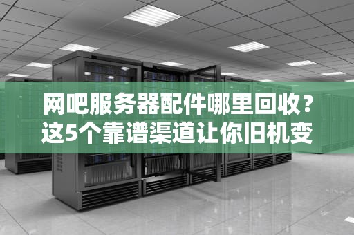 网吧服务器配件哪里回收？这5个靠谱渠道让你旧机变真香！