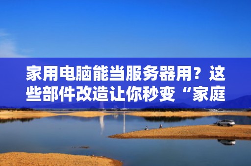 家用电脑能当服务器用？这些部件改造让你秒变“家庭IT大神”！