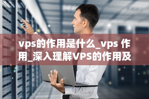 vps的作用是什么_vps 作用_深入理解VPS的作用及其在现代科技中的重要性