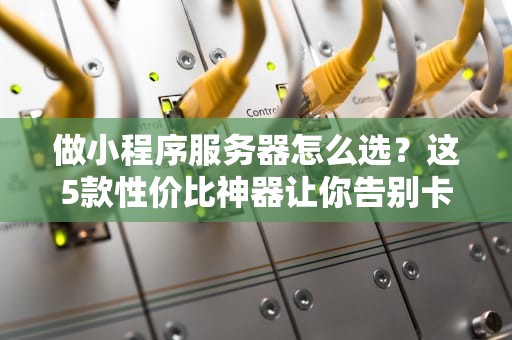 做小程序服务器怎么选？这5款性价比神器让你告别卡顿！