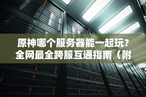 原神哪个服务器能一起玩？全网最全跨服互通指南（附避坑攻略）