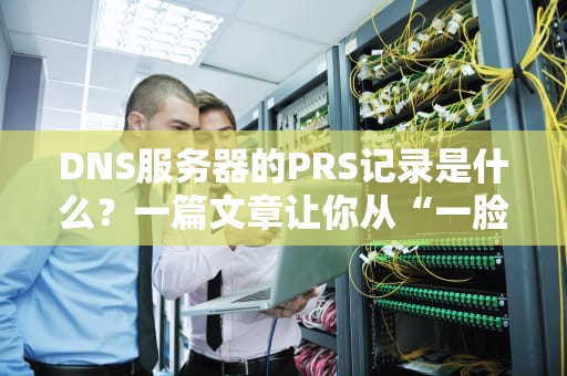 DNS服务器的PRS记录是什么？一篇文章让你从“一脸懵”到“秒懂”！