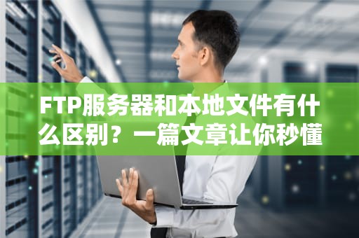 FTP服务器和本地文件有什么区别？一篇文章让你秒懂！