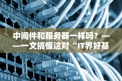 中间件和服务器一样吗？——一文搞懂这对“IT界好基友”的区别