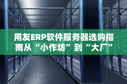 用友ERP软件服务器选购指南从“小作坊”到“大厂”的黄金搭档！