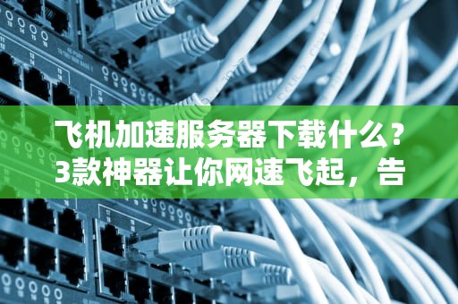 飞机加速服务器下载什么？3款神器让你网速飞起，告别龟速！