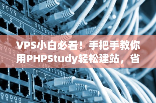 VPS小白必看！手把手教你用PHPStudy轻松建站，省心又省钱！