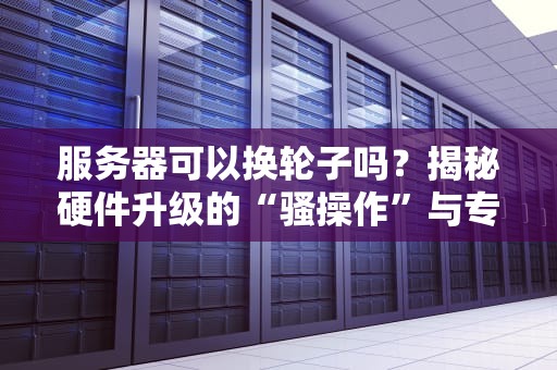 服务器可以换轮子吗？揭秘硬件升级的“骚操作”与专业避坑指南