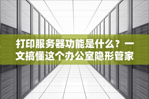 打印服务器功能是什么？一文搞懂这个办公室隐形管家！