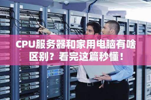 CPU服务器和家用电脑有啥区别？看完这篇秒懂！