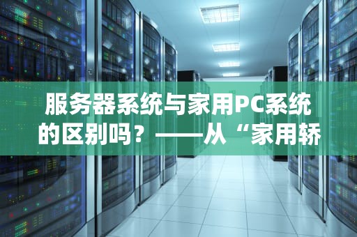 服务器系统与家用PC系统的区别吗？——从“家用轿车”到“重型卡车”的全面解析