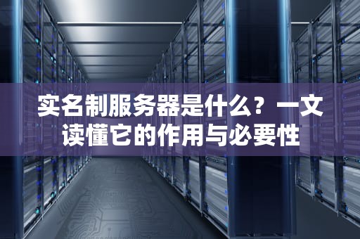 实名制服务器是什么？一文读懂它的作用与必要性