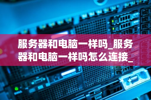 服务器和电脑一样吗_服务器和电脑一样吗怎么连接_服务器与电脑：异同与应用