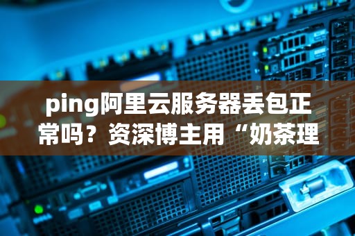ping阿里云服务器丢包正常吗？资深博主用“奶茶理论”给你讲透！
