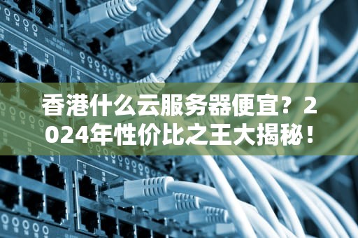 香港什么云服务器便宜？2024年性价比之王大揭秘！