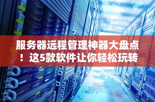 服务器远程管理神器大盘点！这5款软件让你轻松玩转服务器