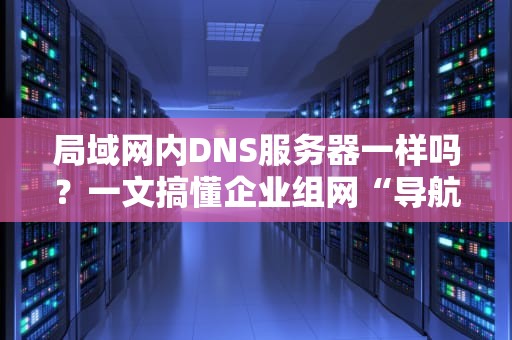 局域网内DNS服务器一样吗？一文搞懂企业组网“导航员”的奥秘！
