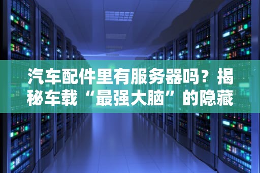 汽车配件里有服务器吗？揭秘车载“最强大脑”的隐藏身份！