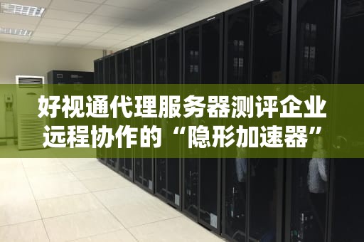 好视通代理服务器测评企业远程协作的“隐形加速器”有多强？
