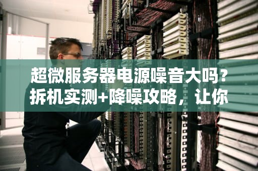 超微服务器电源噪音大吗？拆机实测+降噪攻略，让你告别直升机起飞！