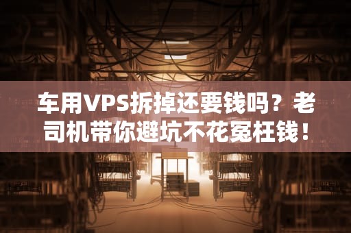 车用VPS拆掉还要钱吗？老司机带你避坑不花冤枉钱！