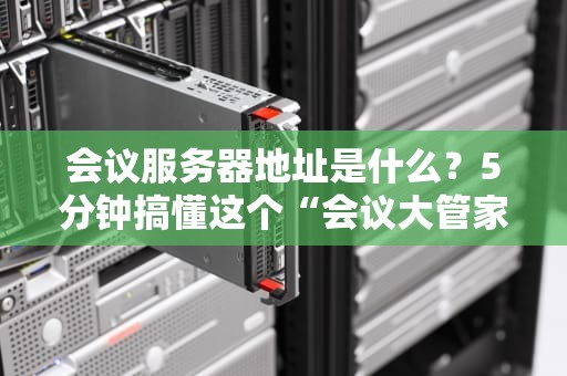 会议服务器地址是什么？5分钟搞懂这个“会议大管家”的小秘密！